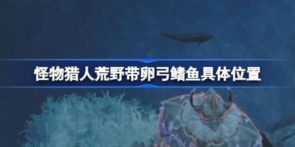 怪物猎人荒野带卵弓鳍鱼的钓鱼攻略：位置与技巧全解析