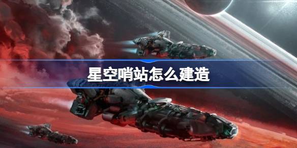星空哨站建造全攻略