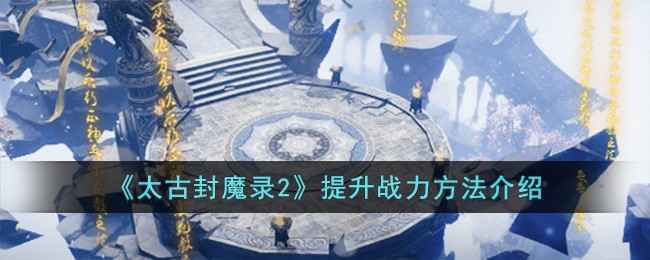 太古封魔录2战力提升全攻略：从等级到资源，助你快速变强